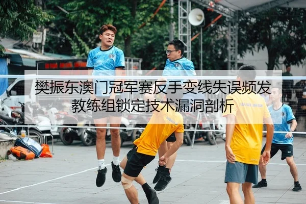 樊振东澳门冠军赛反手变线失误频发 教练组锁定技术漏洞剖析
